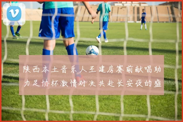 陕西本土音乐人王建房赛前献唱助力足协杯激情对决共赴长安夜的盛宴