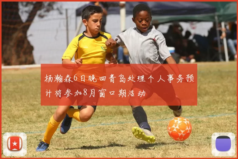 杨瀚森6日晚回青岛处理个人事务预计将参加8月窗口期活动
