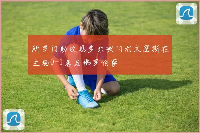 所罗门助攻恩多尔破门尤文图斯在主场0-1落后佛罗伦萨