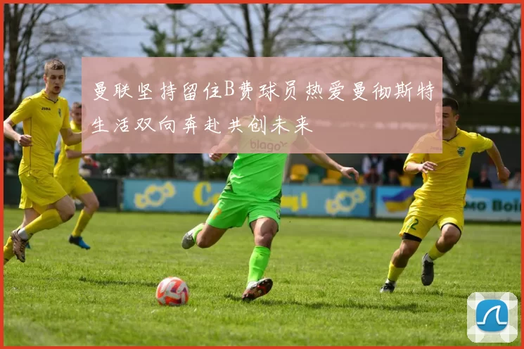 曼联坚持留住B费球员热爱曼彻斯特生活双向奔赴共创未来