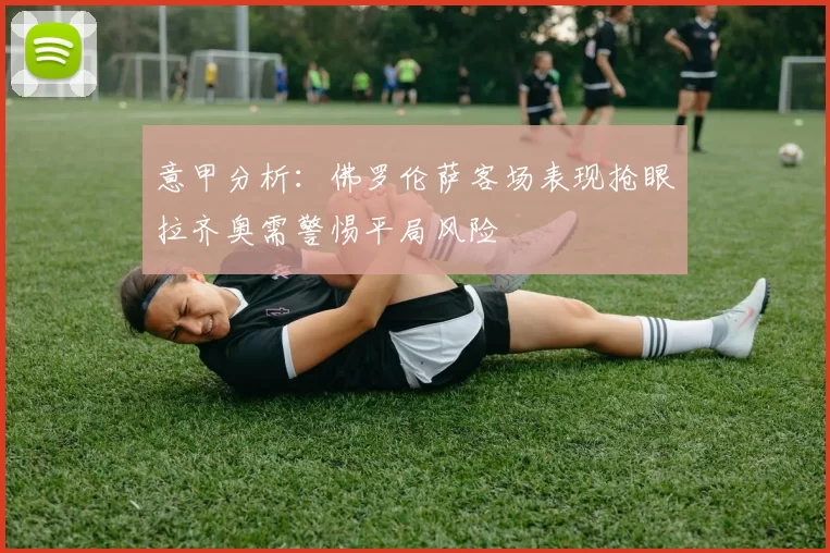 意甲分析：佛罗伦萨客场表现抢眼拉齐奥需警惕平局风险