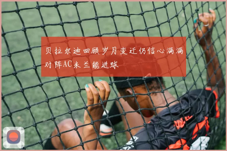 贝拉尔迪回顾岁月变迁仍信心满满对阵AC米兰能进球