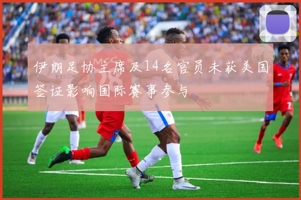 伊朗足协主席及14名官员未获美国签证影响国际赛事参与