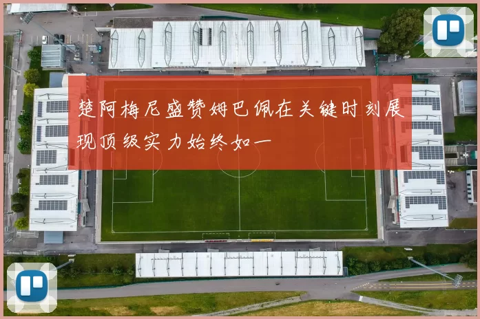 楚阿梅尼盛赞姆巴佩在关键时刻展现顶级实力始终如一