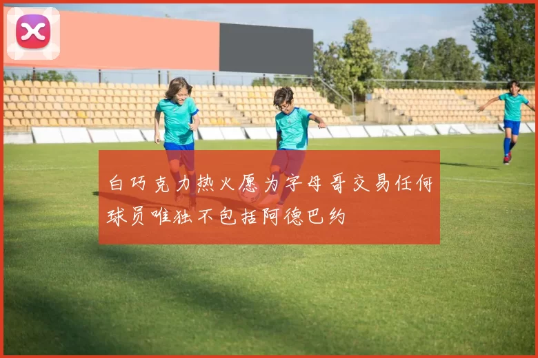 白巧克力热火愿为字母哥交易任何球员唯独不包括阿德巴约