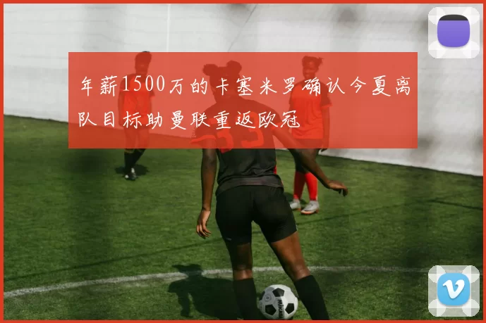 年薪1500万的卡塞米罗确认今夏离队目标助曼联重返欧冠