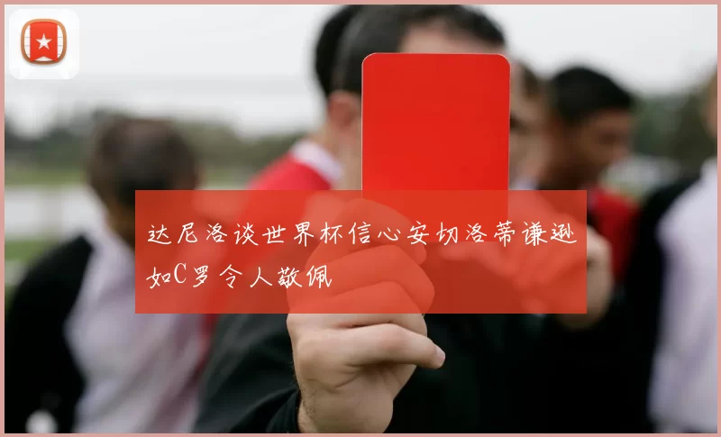 达尼洛谈世界杯信心安切洛蒂谦逊如C罗令人敬佩