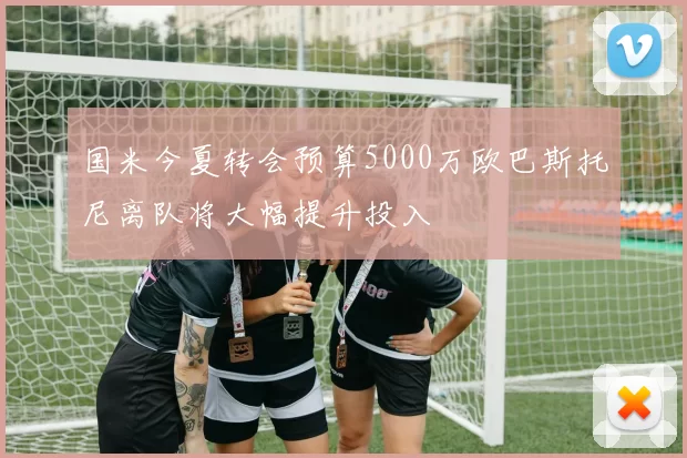 国米今夏转会预算5000万欧巴斯托尼离队将大幅提升投入
