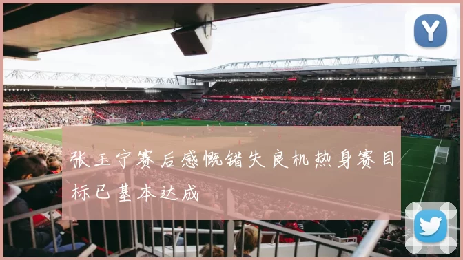 张玉宁赛后感慨错失良机热身赛目标已基本达成