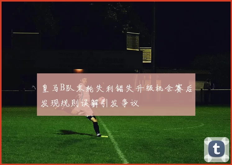 皇马B队末轮失利错失升级机会赛后发现规则误解引发争议