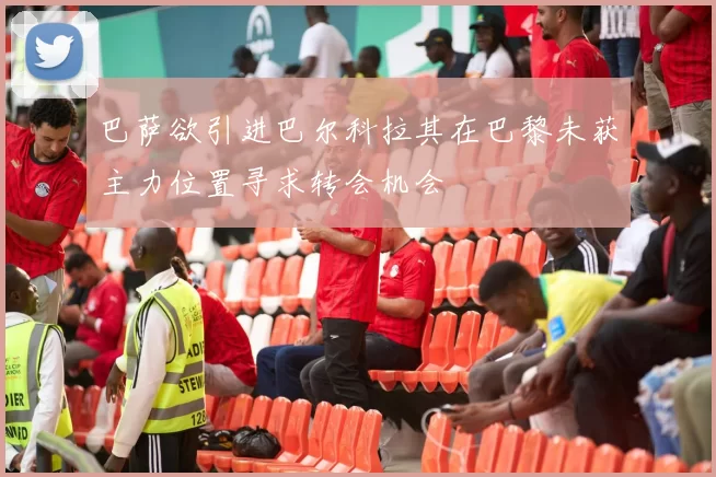 巴萨欲引进巴尔科拉其在巴黎未获主力位置寻求转会机会