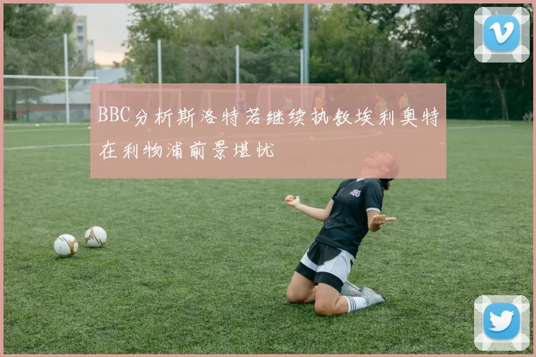 BBC分析斯洛特若继续执教埃利奥特在利物浦前景堪忧