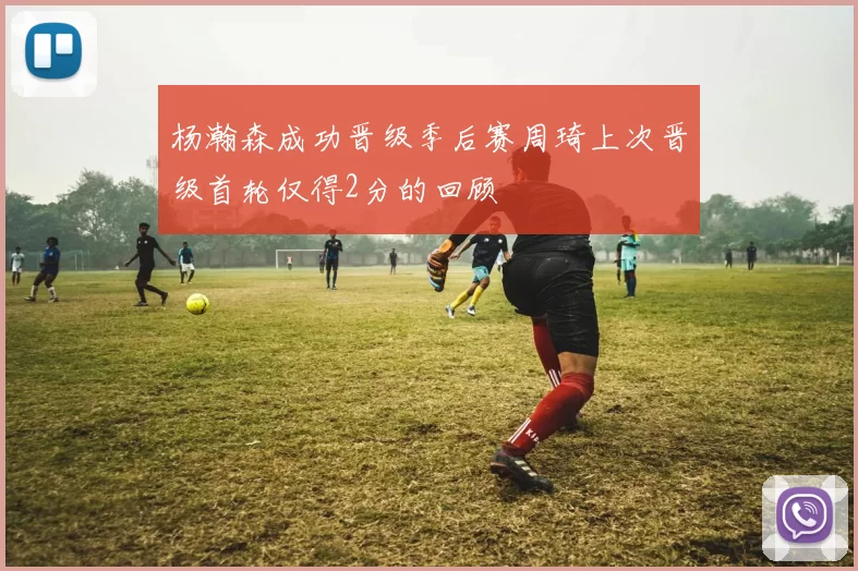 杨瀚森成功晋级季后赛周琦上次晋级首轮仅得2分的回顾