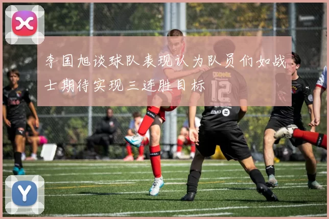 李国旭谈球队表现认为队员们如战士期待实现三连胜目标