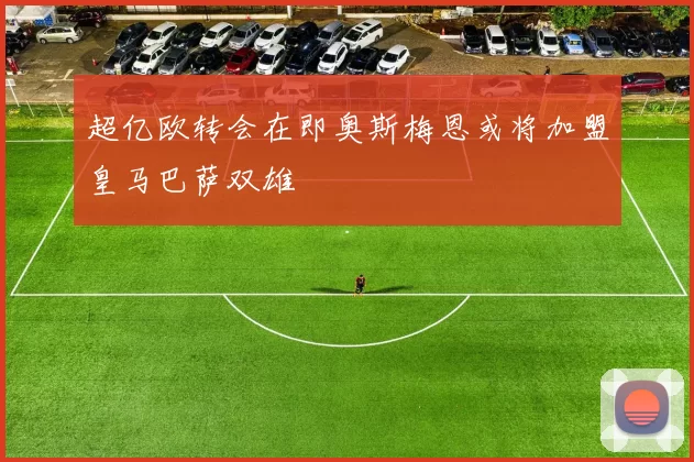 超亿欧转会在即奥斯梅恩或将加盟皇马巴萨双雄