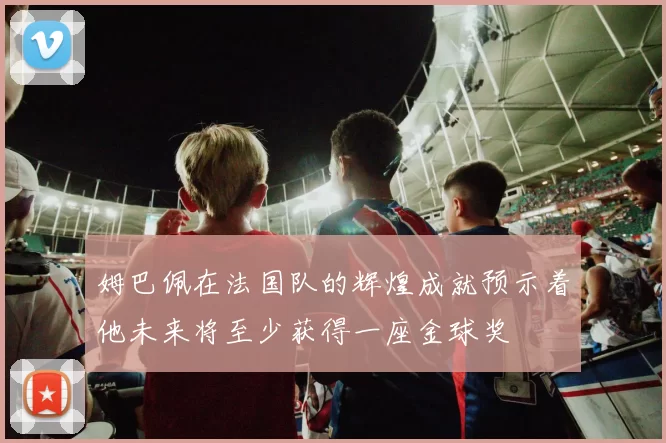 姆巴佩在法国队的辉煌成就预示着他未来将至少获得一座金球奖