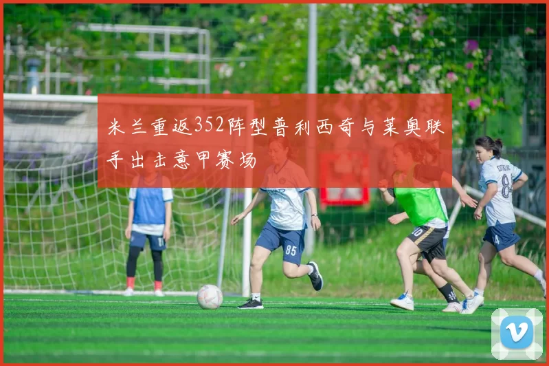 米兰重返352阵型普利西奇与莱奥联手出击意甲赛场