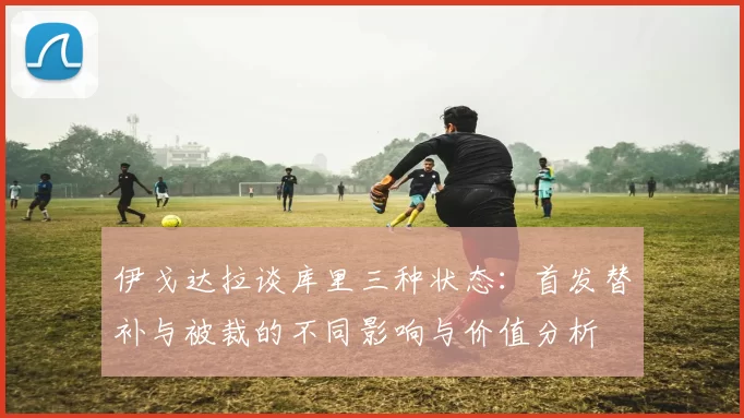 伊戈达拉谈库里三种状态：首发替补与被裁的不同影响与价值分析