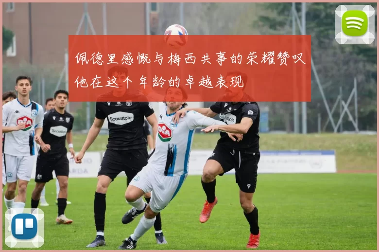 佩德里感慨与梅西共事的荣耀赞叹他在这个年龄的卓越表现