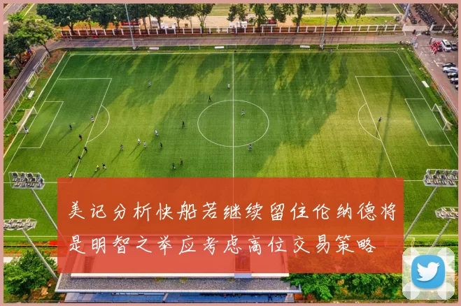 美记分析快船若继续留住伦纳德将是明智之举应考虑高位交易策略
