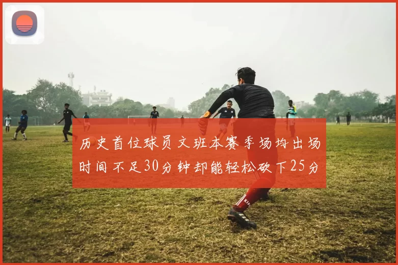 历史首位球员文班本赛季场均出场时间不足30分钟却能轻松砍下25分10篮板