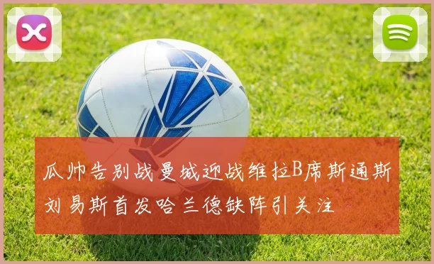 瓜帅告别战曼城迎战维拉B席斯通斯刘易斯首发哈兰德缺阵引关注